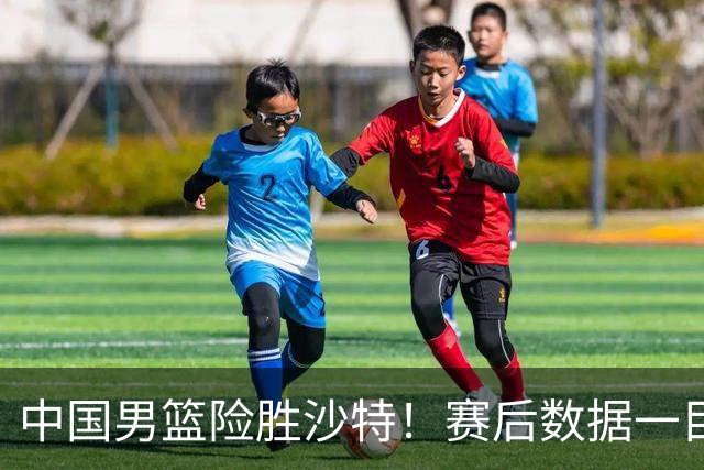 中国男篮险胜沙特！赛后数据一目了然，贡献30分，最大功臣是他！